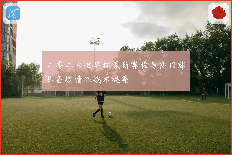 二零二六世界杯最新赛程与热门球队备战情况战术观察