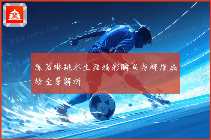 陈若琳跳水生涯精彩瞬间与辉煌成绩全景解析
