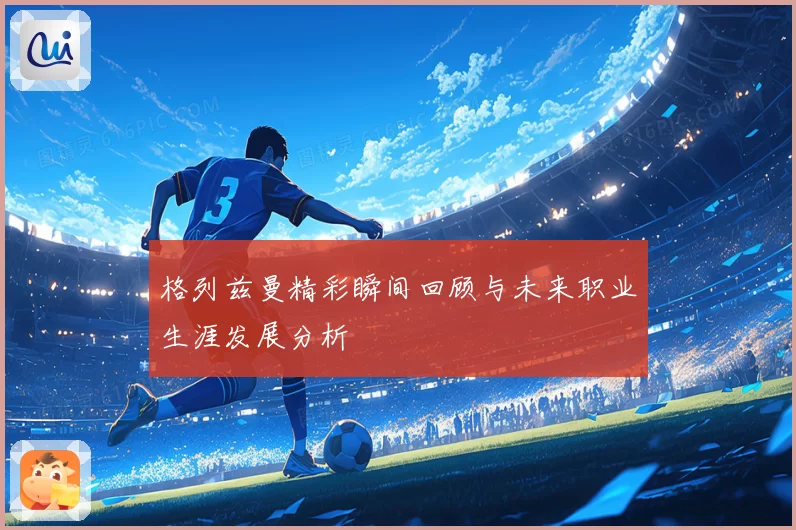 格列兹曼精彩瞬间回顾与未来职业生涯发展分析