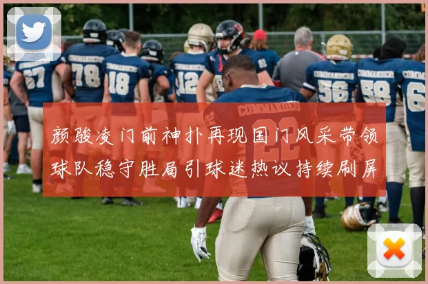 颜骏凌门前神扑再现国门风采带领球队稳守胜局引球迷热议持续刷屏