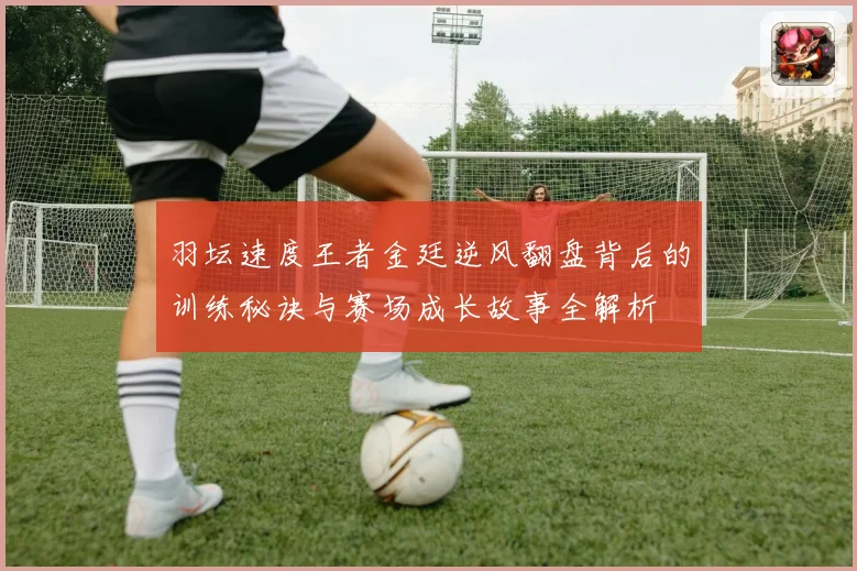 羽坛速度王者金廷逆风翻盘背后的训练秘诀与赛场成长故事全解析