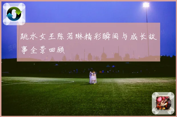 跳水女王陈若琳精彩瞬间与成长故事全景回顾