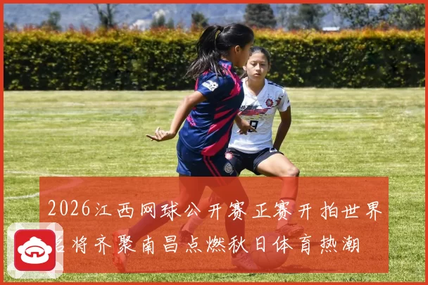 2026江西网球公开赛正赛开拍世界名将齐聚南昌点燃秋日体育热潮