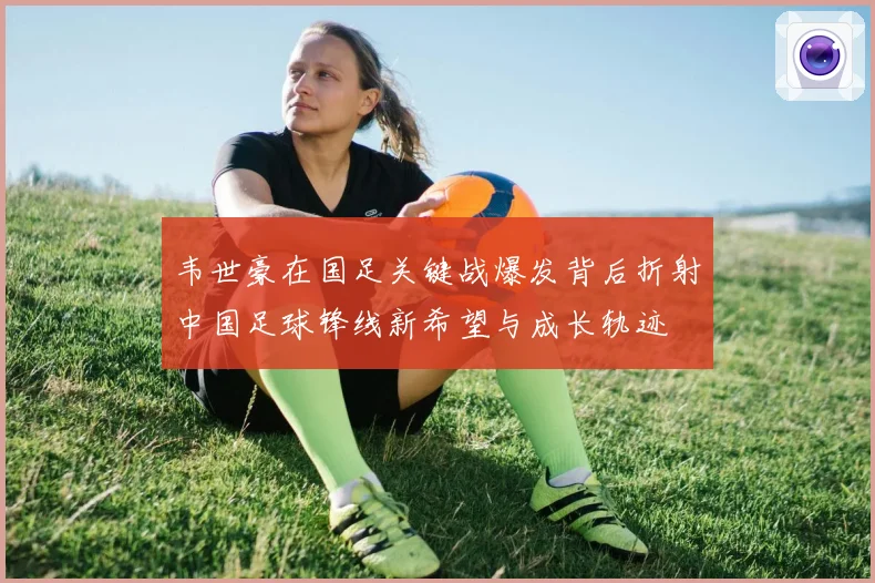 韦世豪在国足关键战爆发背后折射中国足球锋线新希望与成长轨迹