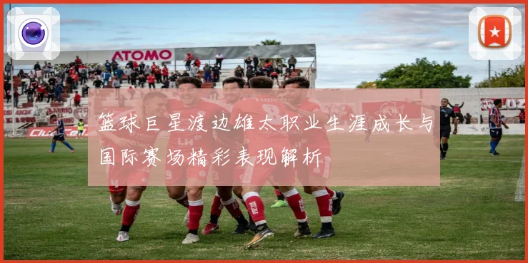 篮球巨星渡边雄太职业生涯成长与国际赛场精彩表现解析