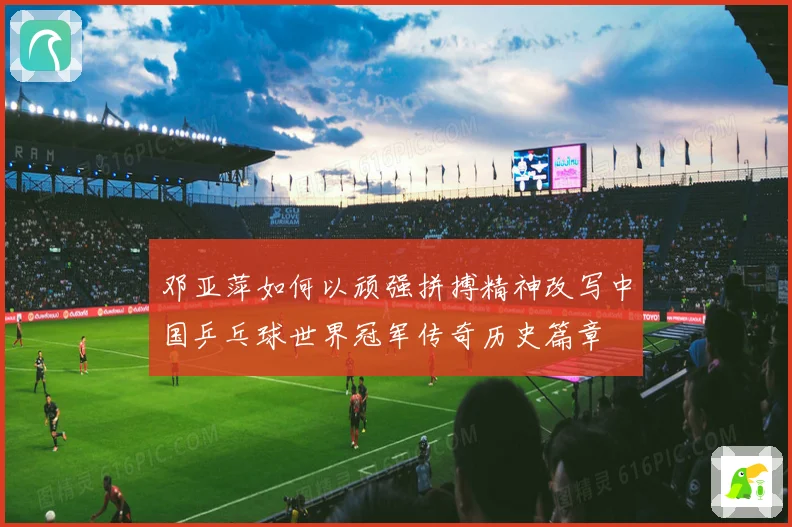 邓亚萍如何以顽强拼搏精神改写中国乒乓球世界冠军传奇历史篇章