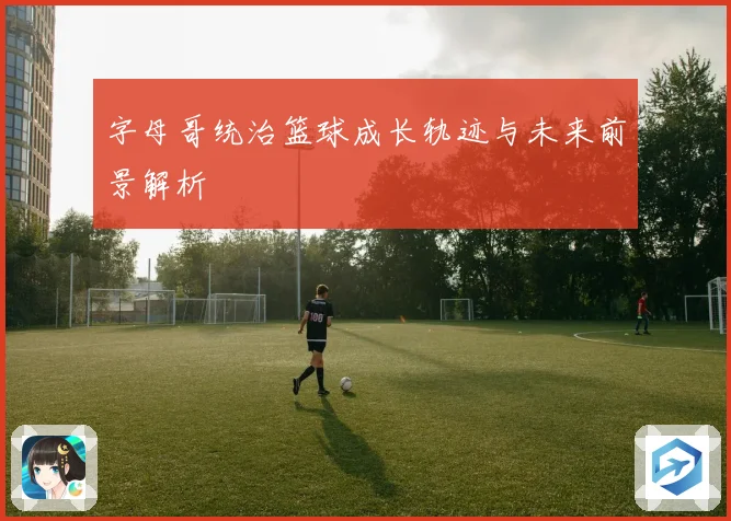 字母哥统治篮球成长轨迹与未来前景解析