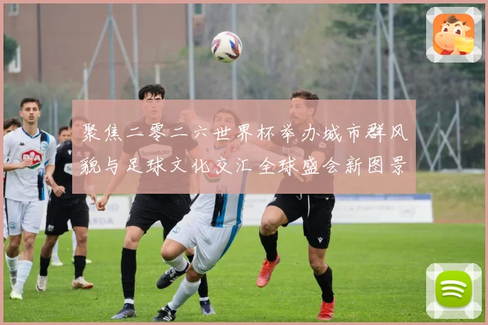聚焦二零二六世界杯举办城市群风貌与足球文化交汇全球盛会新图景赛事前瞻