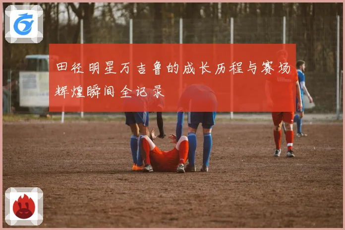 田径明星万吉鲁的成长历程与赛场辉煌瞬间全记录