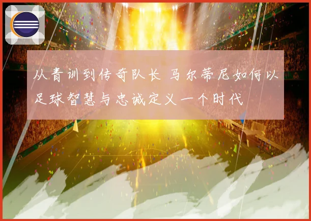 从青训到传奇队长 马尔蒂尼如何以足球智慧与忠诚定义一个时代