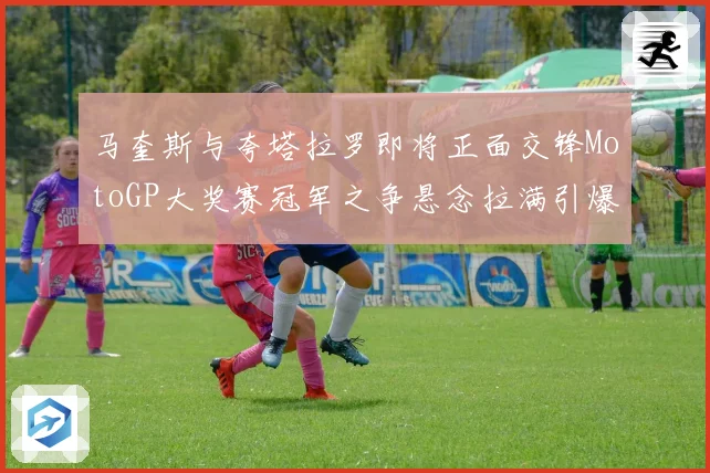 马奎斯与夸塔拉罗即将正面交锋MotoGP大奖赛冠军之争悬念拉满引爆期待