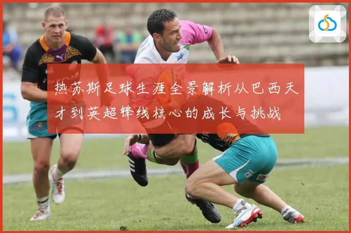 热苏斯足球生涯全景解析从巴西天才到英超锋线核心的成长与挑战