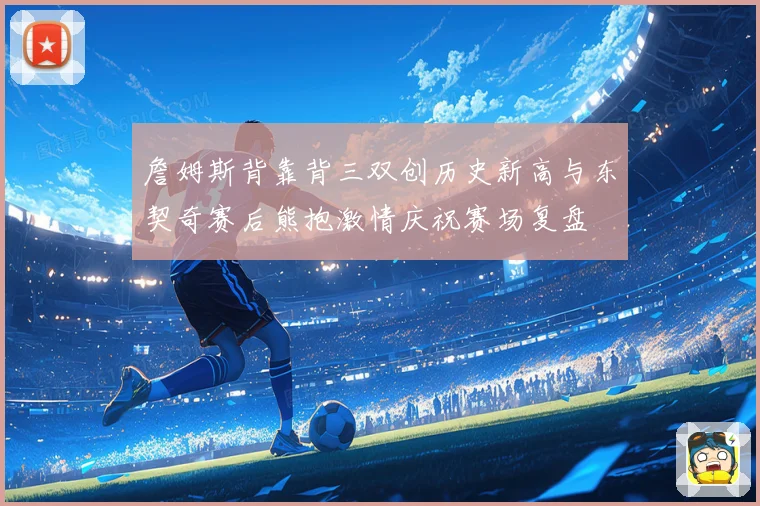 詹姆斯背靠背三双创历史新高与东契奇赛后熊抱激情庆祝赛场复盘