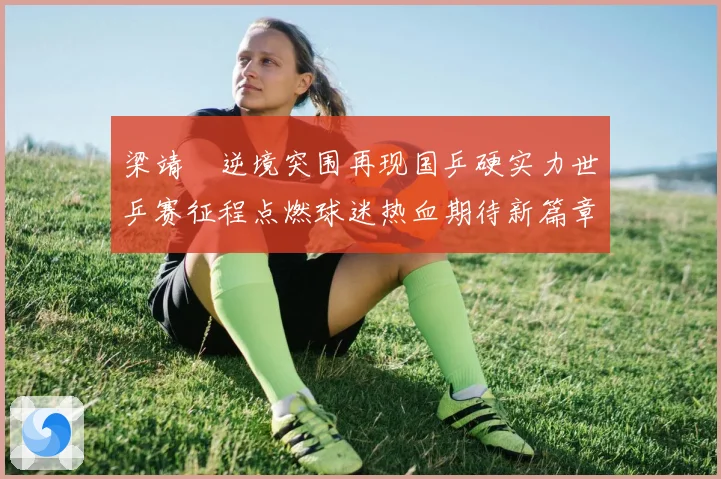 梁靖崑逆境突围再现国乒硬实力世乒赛征程点燃球迷热血期待新篇章