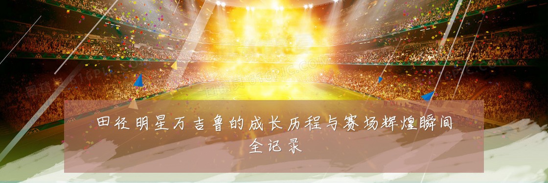 田径明星万吉鲁的成长历程与赛场辉煌瞬间全记录