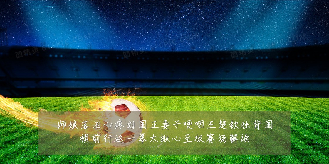 师娘落泪心疼刘国正妻子哽咽王楚钦独背国旗前行这一幕太揪心至极赛场解读
