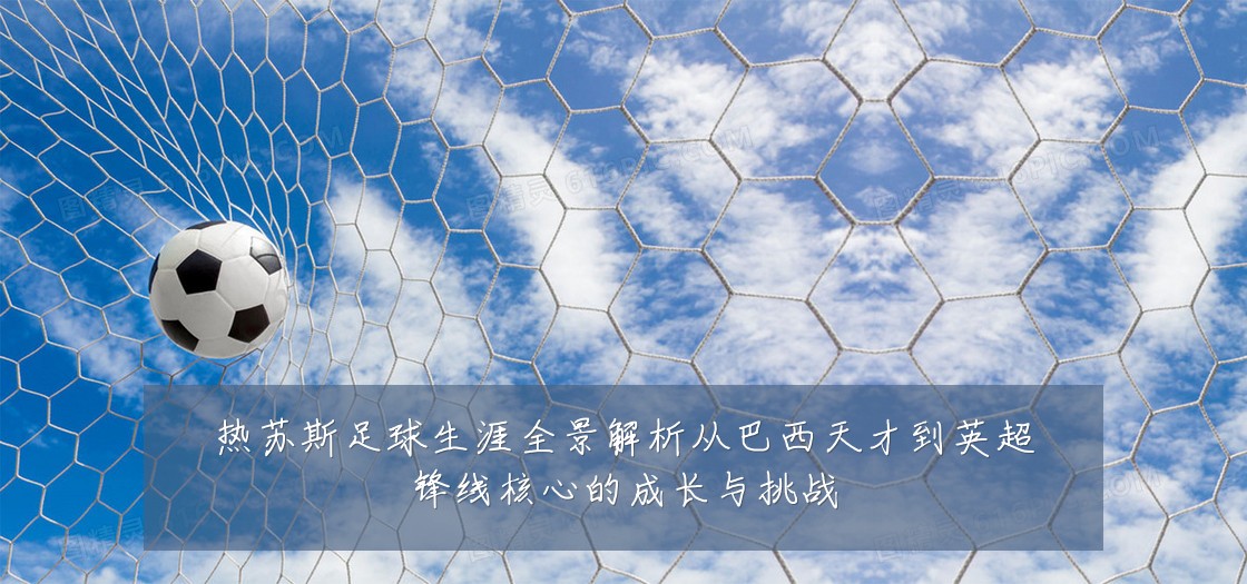 热苏斯足球生涯全景解析从巴西天才到英超锋线核心的成长与挑战