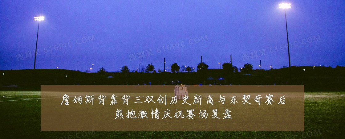 詹姆斯背靠背三双创历史新高与东契奇赛后熊抱激情庆祝赛场复盘