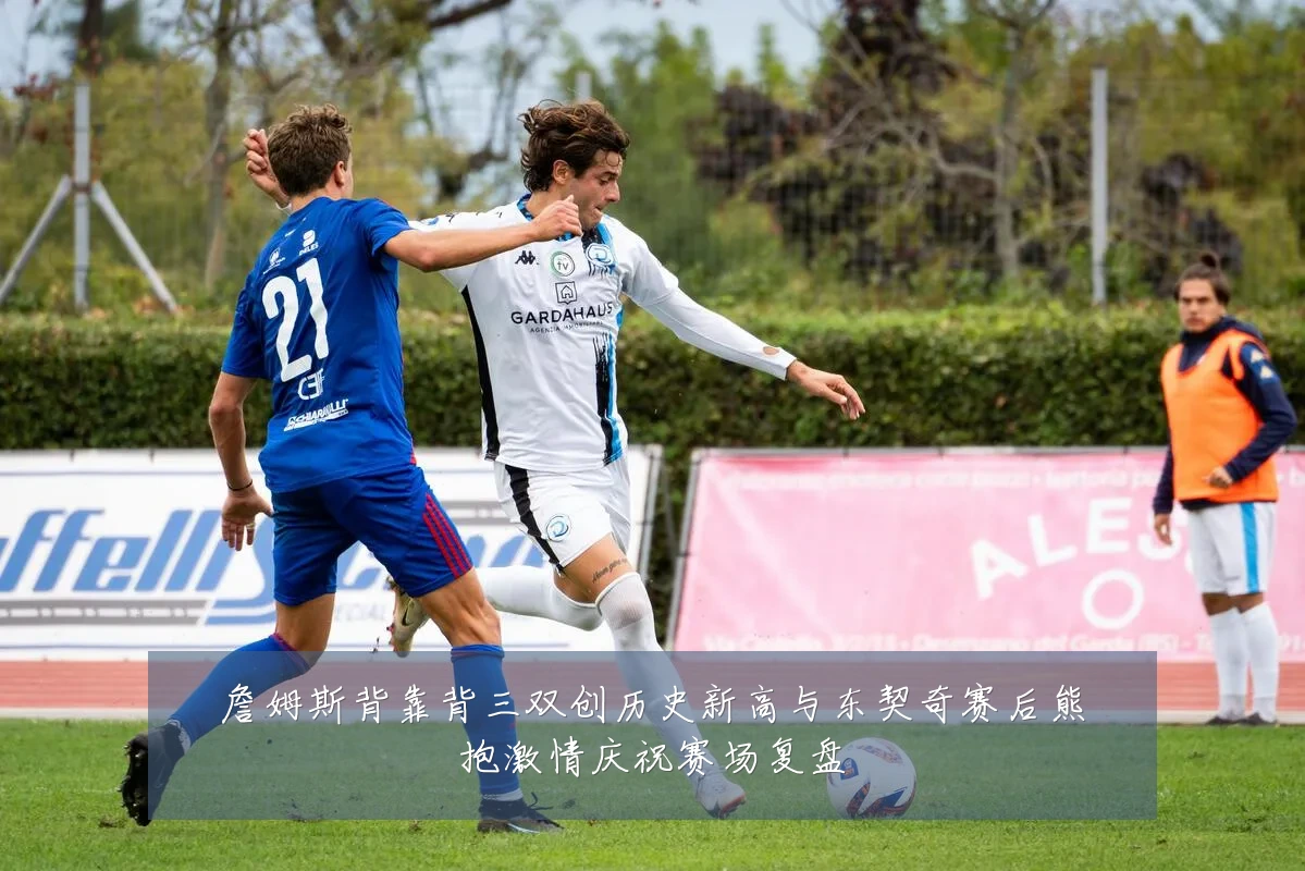 詹姆斯背靠背三双创历史新高与东契奇赛后熊抱激情庆祝赛场复盘