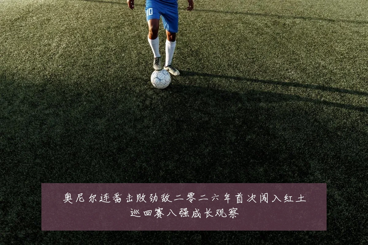 奥尼尔连番击败劲敌二零二六年首次闯入红土巡回赛八强成长观察