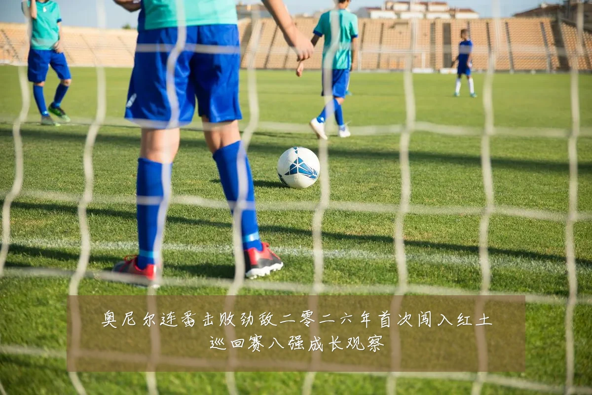 奥尼尔连番击败劲敌二零二六年首次闯入红土巡回赛八强成长观察