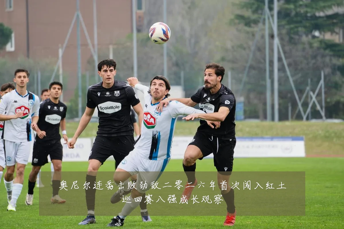 奥尼尔连番击败劲敌二零二六年首次闯入红土巡回赛八强成长观察